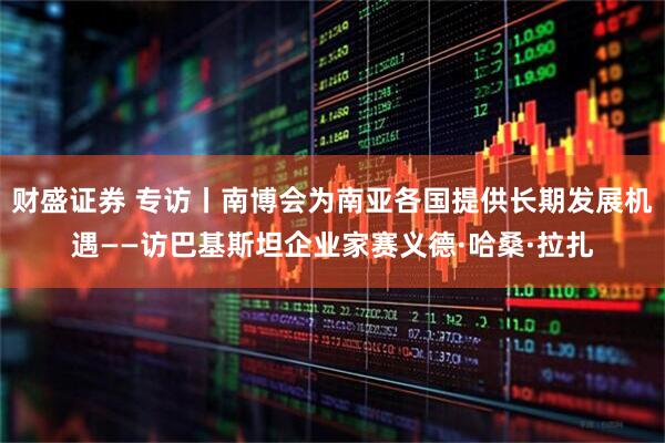财盛证券 专访丨南博会为南亚各国提供长期发展机遇——访巴基斯坦企业家赛义德·哈桑·拉扎