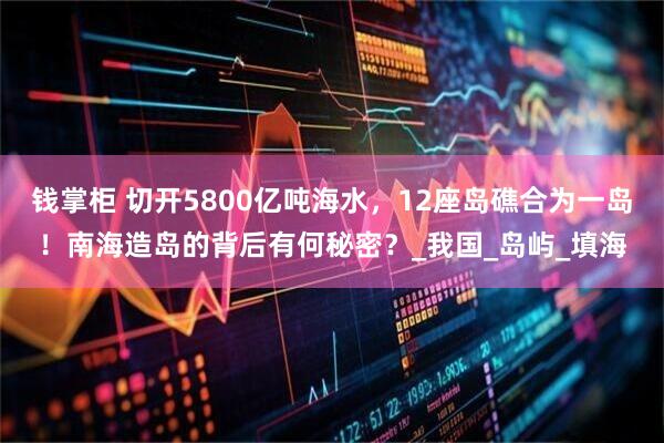 钱掌柜 切开5800亿吨海水，12座岛礁合为一岛！南海造岛的背后有何秘密？_我国_岛屿_填海
