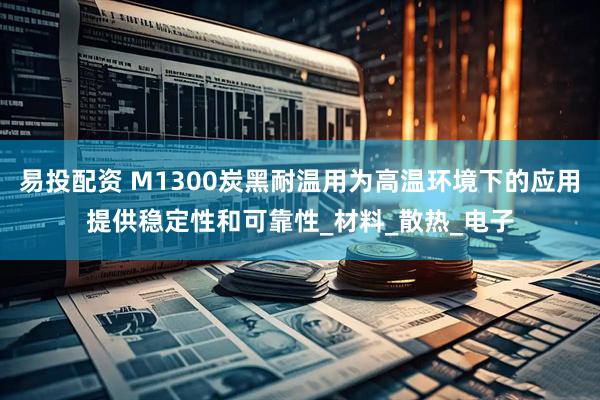 易投配资 M1300炭黑耐温用为高温环境下的应用提供稳定性和可靠性_材料_散热_电子