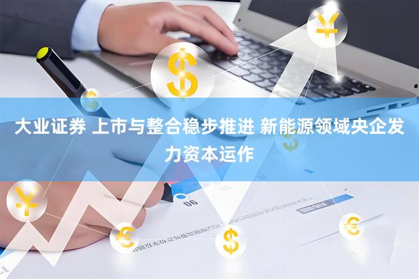 大业证券 上市与整合稳步推进 新能源领域央企发力资本运作