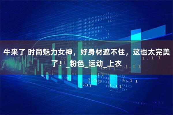 牛来了 时尚魅力女神，好身材遮不住，这也太完美了！_粉色_运动_上衣