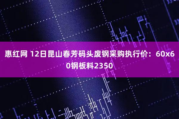 惠红网 12日昆山春芳码头废钢采购执行价：60x60钢板料2350