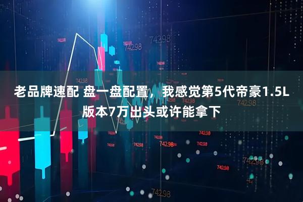 老品牌速配 盘一盘配置，我感觉第5代帝豪1.5L版本7万出头或许能拿下
