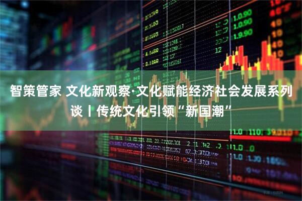 智策管家 文化新观察·文化赋能经济社会发展系列谈丨传统文化引领“新国潮”